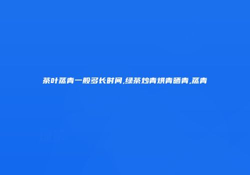 茶叶蒸青一般多长时间,绿茶炒青烘青晒青,蒸青