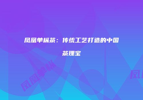 凤凰单枞茶：传统工艺打造的中国茶瑰宝
