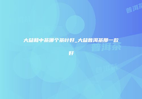 大益和中茶哪个茶叶好_大益普洱茶那一款好