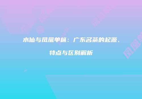 水仙与凤凰单枞：广东名茶的起源、特点与区别解析