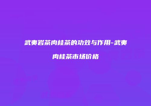 武夷岩茶肉桂茶的功效与作用-武夷肉桂茶市场价格