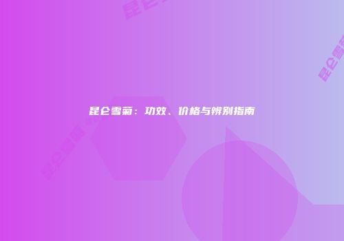 昆仑雪菊：功效、价格与辨别指南