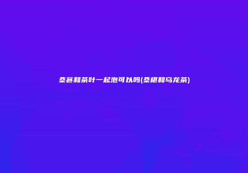 桑葚和茶叶一起泡可以吗(桑椹和乌龙茶)