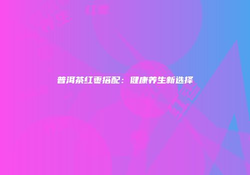 普洱茶红枣搭配：健康养生新选择