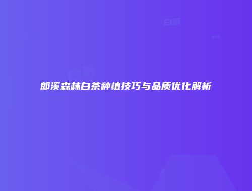 郎溪森林白茶种植技巧与品质优化解析