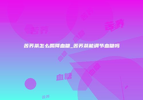 苦荞茶怎么喝降血糖_苦荞茶能调节血糖吗