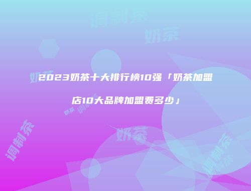 2023奶茶十大排行榜10强「奶茶加盟店10大品牌加盟费多少」