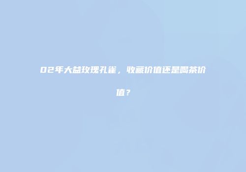 02年大益玫瑰孔雀，收藏价值还是喝茶价值？