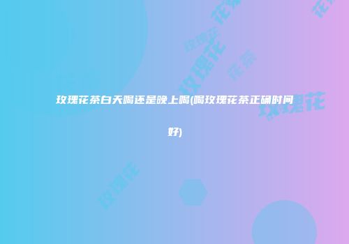 玫瑰花茶白天喝还是晚上喝(喝玫瑰花茶正确时间好)