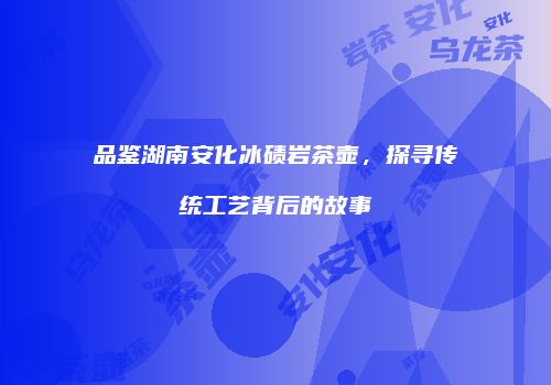 品鉴湖南安化冰碛岩茶壶，探寻传统工艺背后的故事