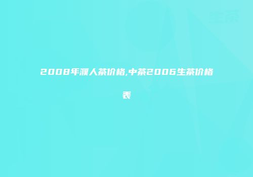 2008年濮人茶价格,中茶2006生茶价格表