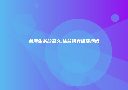 普洱生茶放多久,生普洱有保质期吗