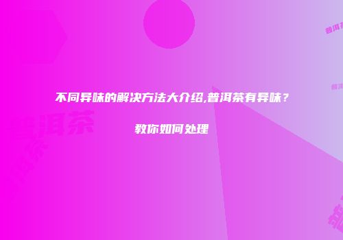不同异味的解决方法大介绍,普洱茶有异味？教你如何处理