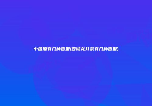 中国酒有几种香型(西湖龙井茶有几种香型)