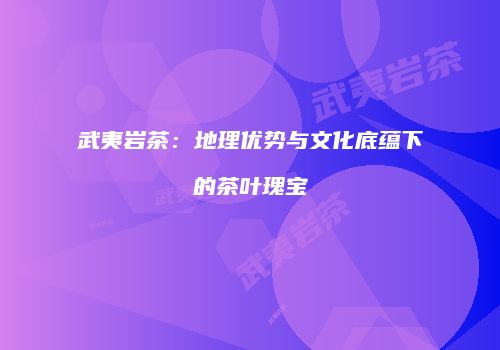 武夷岩茶：地理优势与文化底蕴下的茶叶瑰宝