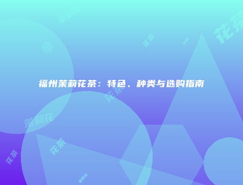 福州茉莉花茶：特色、种类与选购指南