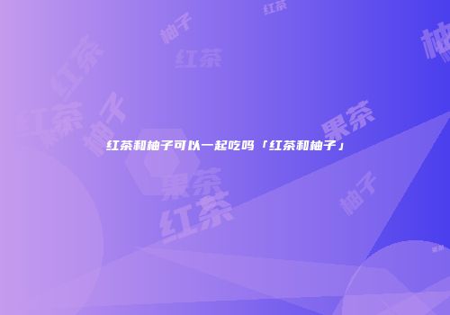 红茶和柚子可以一起吃吗「红茶和柚子」
