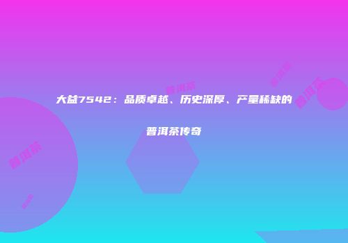 大益7542：品质卓越、历史深厚、产量稀缺的普洱茶传奇