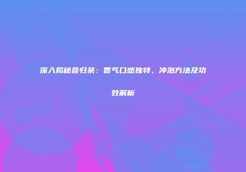 深入揭秘昔归茶：香气口感独特，冲泡方法及功效解析