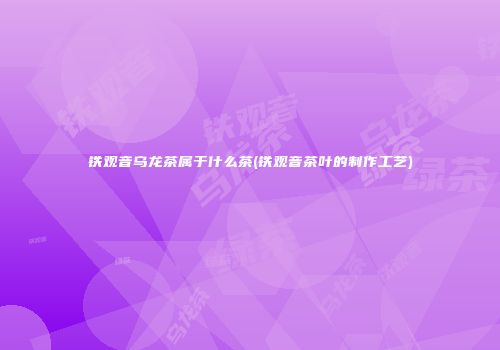 铁观音乌龙茶属于什么茶(铁观音茶叶的制作工艺)