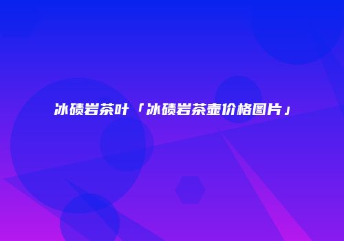 冰碛岩茶叶「冰碛岩茶壶价格图片」