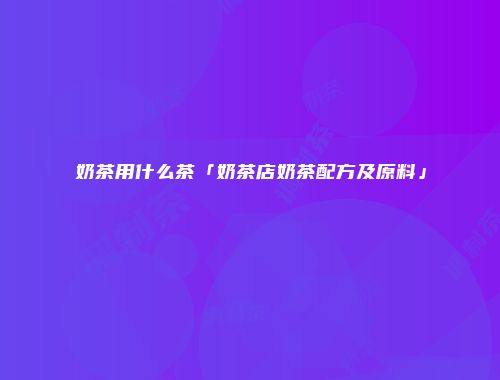 奶茶用什么茶「奶茶店奶茶配方及原料」