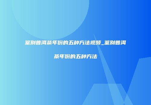 鉴别普洱茶年份的五种方法视频_鉴别普洱茶年份的五种方法