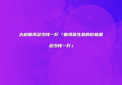 古树普洱多少钱一斤「普洱茶生茶的价格是多少钱一斤」