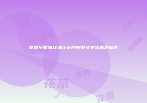 早晨空腹喝玫瑰花茶的好处及生活寓意探讨