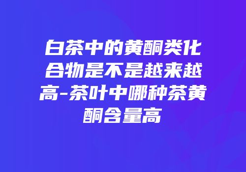 白茶中的黄酮类化合物是不是越来越高-茶叶中哪种茶黄酮含量高