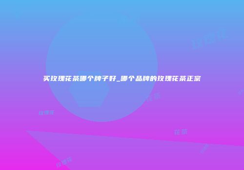 买玫瑰花茶哪个牌子好_哪个品牌的玫瑰花茶正宗
