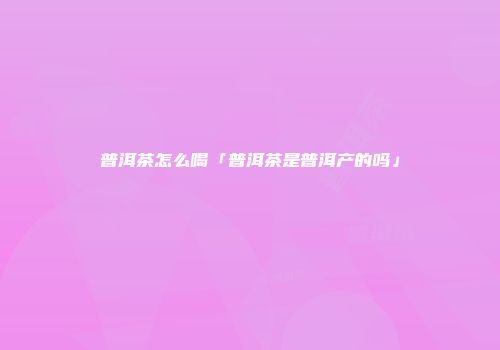 普洱茶怎么喝「普洱茶是普洱产的吗」