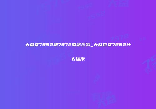 大益茶7552和7572有啥区别_大益饼茶7262什么档次