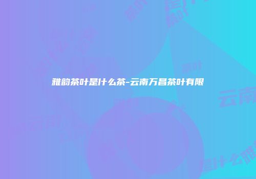 雅韵茶叶是什么茶-云南万昌茶叶有限