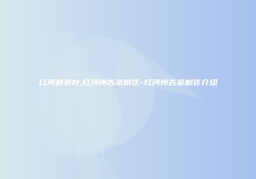 红河县茶叶,红河州古茶树区-红河州古茶树区介绍