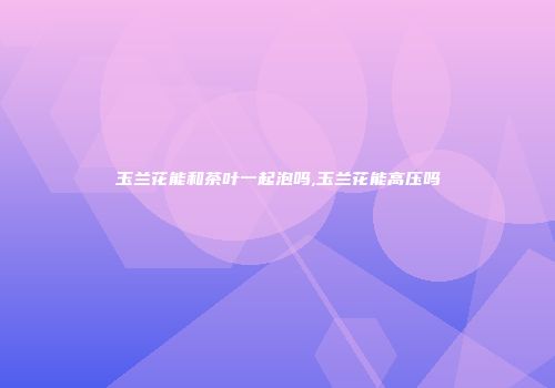 玉兰花能和茶叶一起泡吗,玉兰花能高压吗