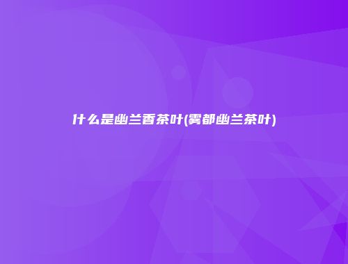 什么是幽兰香茶叶(雾都幽兰茶叶)