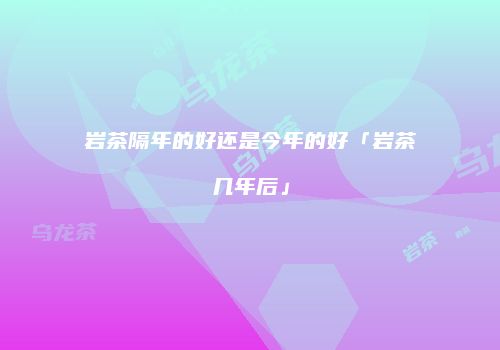 岩茶隔年的好还是今年的好「岩茶几年后」