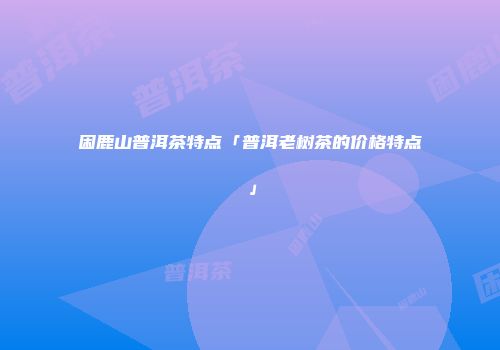 困鹿山普洱茶特点「普洱老树茶的价格特点」