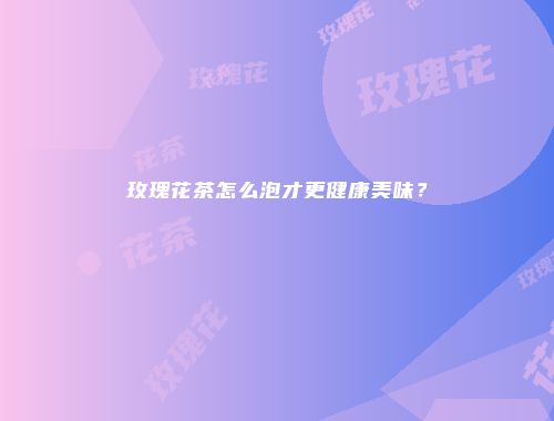 玫瑰花茶怎么泡才更健康美味？