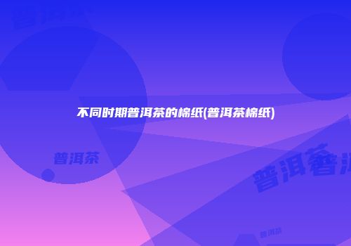 不同时期普洱茶的棉纸(普洱茶棉纸)