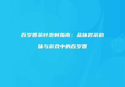 百岁香茶叶泡制指南：品味岩茶韵味与游戏中的百岁香