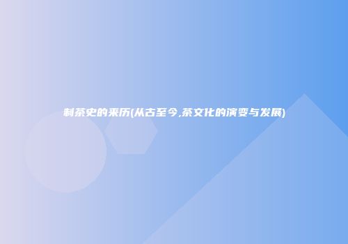 制茶史的来历(从古至今,茶文化的演变与发展)