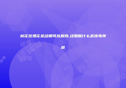 桃花玫瑰花茶经期可以喝吗,经期喝什么茶排毒养颜