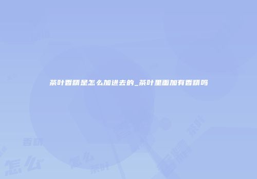 茶叶香精是怎么加进去的_茶叶里面加有香精吗