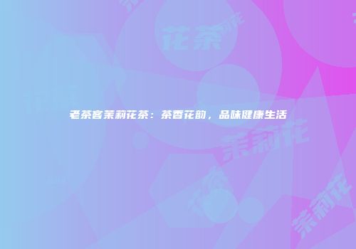 老茶客茉莉花茶：茶香花韵，品味健康生活