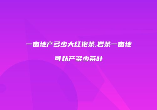 一亩地产多少大红袍茶,岩茶一亩地可以产多少茶叶