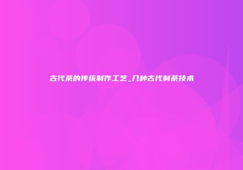 古代茶的传统制作工艺_几种古代制茶技术