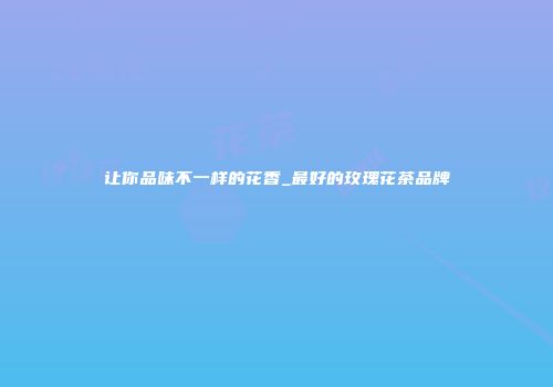让你品味不一样的花香_最好的玫瑰花茶品牌