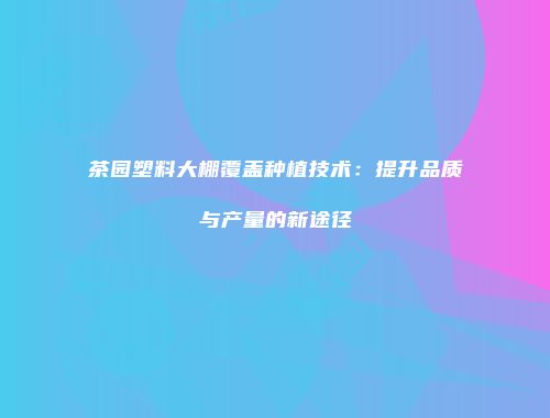 茶园塑料大棚覆盖种植技术：提升品质与产量的新途径